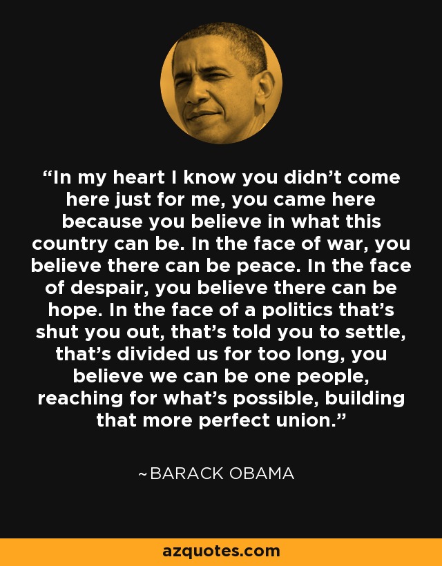 In my heart I know you didn't come here just for me, you came here because you believe in what this country can be. In the face of war, you believe there can be peace. In the face of despair, you believe there can be hope. In the face of a politics that's shut you out, that's told you to settle, that's divided us for too long, you believe we can be one people, reaching for what's possible, building that more perfect union. - Barack Obama