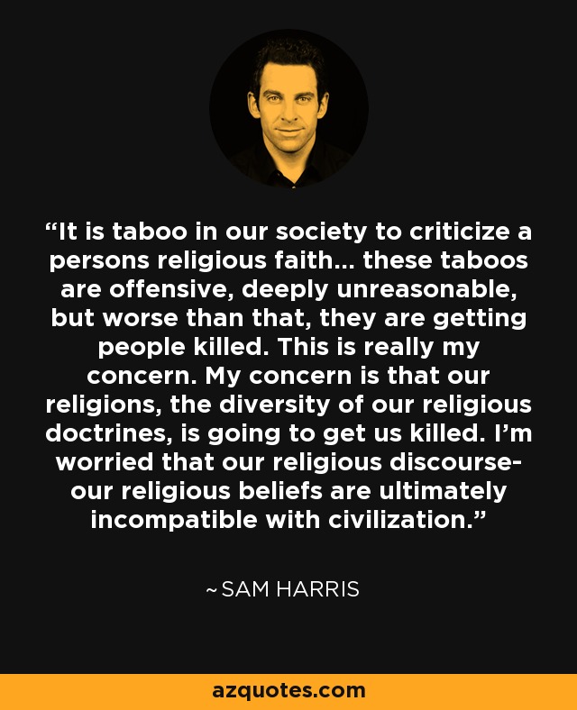 It is taboo in our society to criticize a persons religious faith... these taboos are offensive, deeply unreasonable, but worse than that, they are getting people killed. This is really my concern. My concern is that our religions, the diversity of our religious doctrines, is going to get us killed. I'm worried that our religious discourse- our religious beliefs are ultimately incompatible with civilization. - Sam Harris