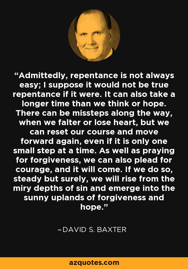 Admittedly, repentance is not always easy; I suppose it would not be true repentance if it were. It can also take a longer time than we think or hope. There can be missteps along the way, when we falter or lose heart, but we can reset our course and move forward again, even if it is only one small step at a time. As well as praying for forgiveness, we can also plead for courage, and it will come. If we do so, steady but surely, we will rise from the miry depths of sin and emerge into the sunny uplands of forgiveness and hope. - David S. Baxter