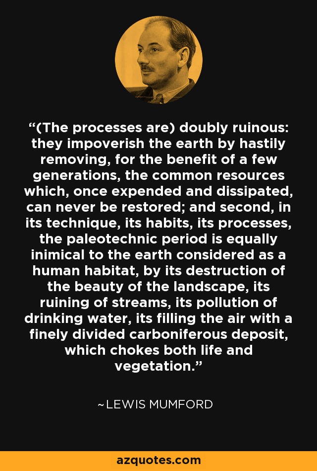 (The processes are) doubly ruinous: they impoverish the earth by hastily removing, for the benefit of a few generations, the common resources which, once expended and dissipated, can never be restored; and second, in its technique, its habits, its processes, the paleotechnic period is equally inimical to the earth considered as a human habitat, by its destruction of the beauty of the landscape, its ruining of streams, its pollution of drinking water, its filling the air with a finely divided carboniferous deposit, which chokes both life and vegetation. - Lewis Mumford