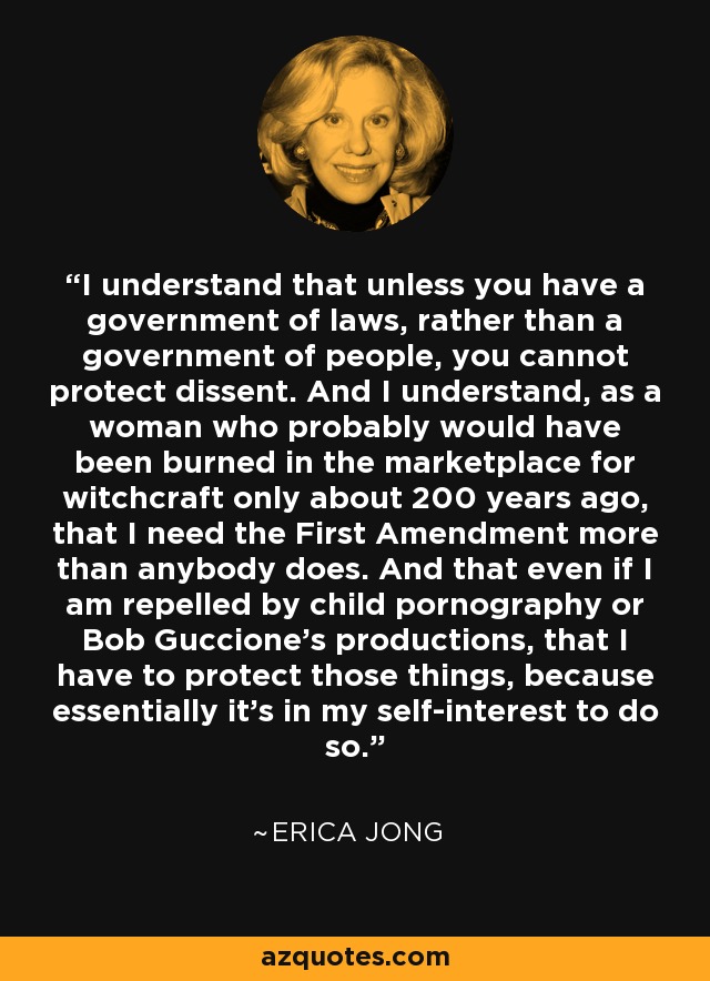 I understand that unless you have a government of laws, rather than a government of people, you cannot protect dissent. And I understand, as a woman who probably would have been burned in the marketplace for witchcraft only about 200 years ago, that I need the First Amendment more than anybody does. And that even if I am repelled by child pornography or Bob Guccione's productions, that I have to protect those things, because essentially it's in my self-interest to do so. - Erica Jong