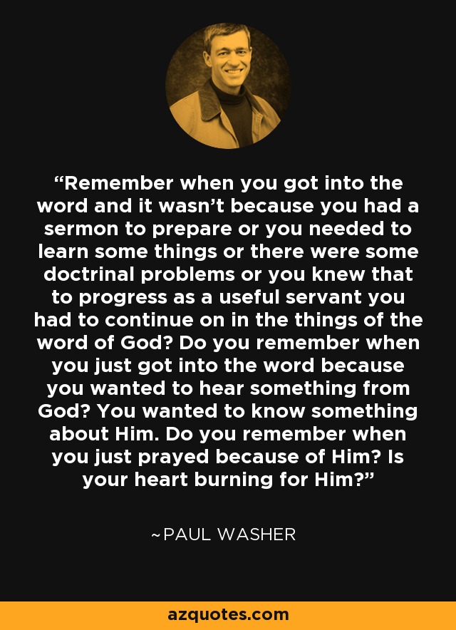 Remember when you got into the word and it wasn’t because you had a sermon to prepare or you needed to learn some things or there were some doctrinal problems or you knew that to progress as a useful servant you had to continue on in the things of the word of God? Do you remember when you just got into the word because you wanted to hear something from God? You wanted to know something about Him. Do you remember when you just prayed because of Him? Is your heart burning for Him? - Paul Washer
