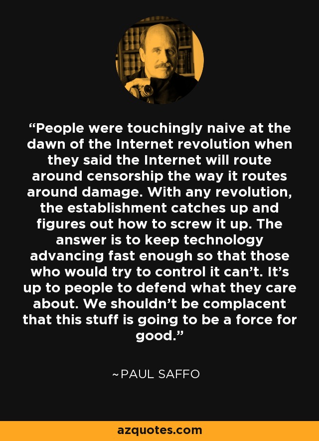 People were touchingly naive at the dawn of the Internet revolution when they said the Internet will route around censorship the way it routes around damage. With any revolution, the establishment catches up and figures out how to screw it up. The answer is to keep technology advancing fast enough so that those who would try to control it can't. It's up to people to defend what they care about. We shouldn't be complacent that this stuff is going to be a force for good. - Paul Saffo