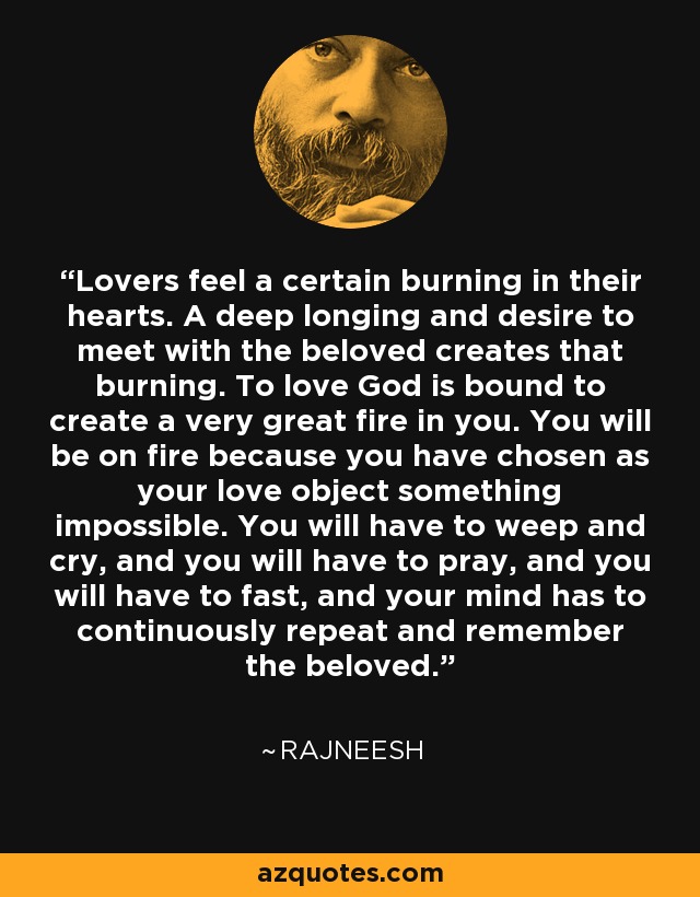 Lovers feel a certain burning in their hearts. A deep longing and desire to meet with the beloved creates that burning. To love God is bound to create a very great fire in you. You will be on fire because you have chosen as your love object something impossible. You will have to weep and cry, and you will have to pray, and you will have to fast, and your mind has to continuously repeat and remember the beloved. - Rajneesh