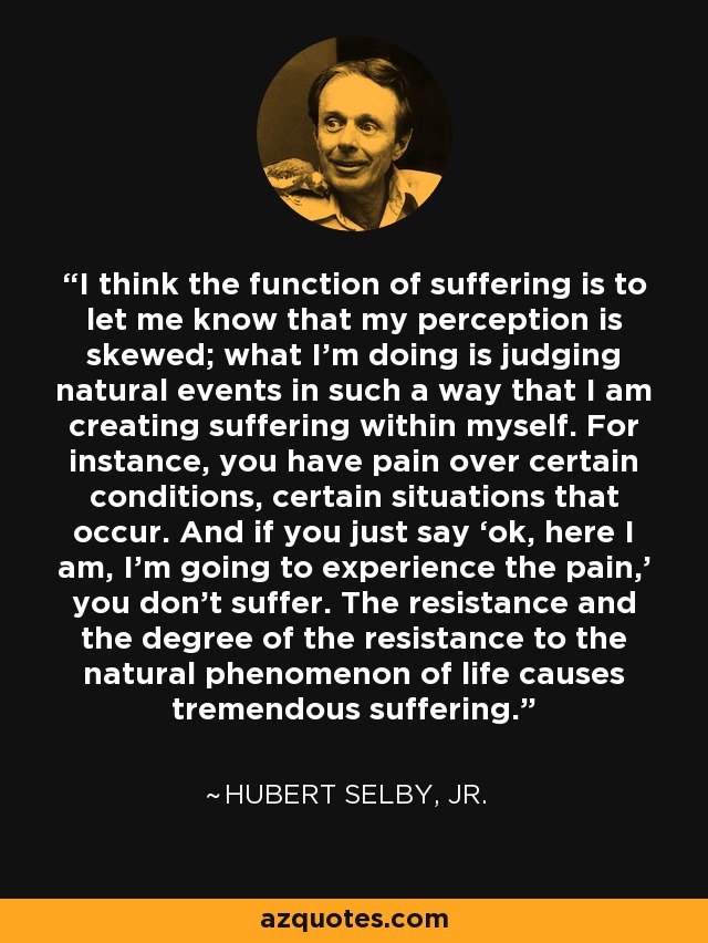 I think the function of suffering is to let me know that my perception is skewed; what I’m doing is judging natural events in such a way that I am creating suffering within myself. For instance, you have pain over certain conditions, certain situations that occur. And if you just say ‘ok, here I am, I’m going to experience the pain,’ you don’t suffer. The resistance and the degree of the resistance to the natural phenomenon of life causes tremendous suffering. - Hubert Selby, Jr.
