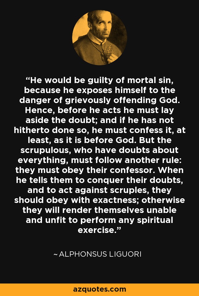 He would be guilty of mortal sin, because he exposes himself to the danger of grievously offending God. Hence, before he acts he must lay aside the doubt; and if he has not hitherto done so, he must confess it, at least, as it is before God. But the scrupulous, who have doubts about everything, must follow another rule: they must obey their confessor. When he tells them to conquer their doubts, and to act against scruples, they should obey with exactness; otherwise they will render themselves unable and unfit to perform any spiritual exercise. - Alphonsus Liguori