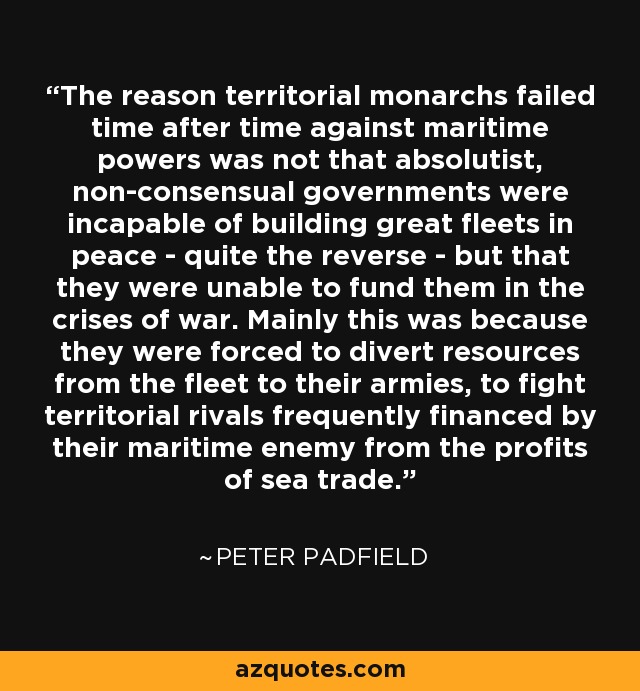 The reason territorial monarchs failed time after time against maritime powers was not that absolutist, non-consensual governments were incapable of building great fleets in peace - quite the reverse - but that they were unable to fund them in the crises of war. Mainly this was because they were forced to divert resources from the fleet to their armies, to fight territorial rivals frequently financed by their maritime enemy from the profits of sea trade. - Peter Padfield