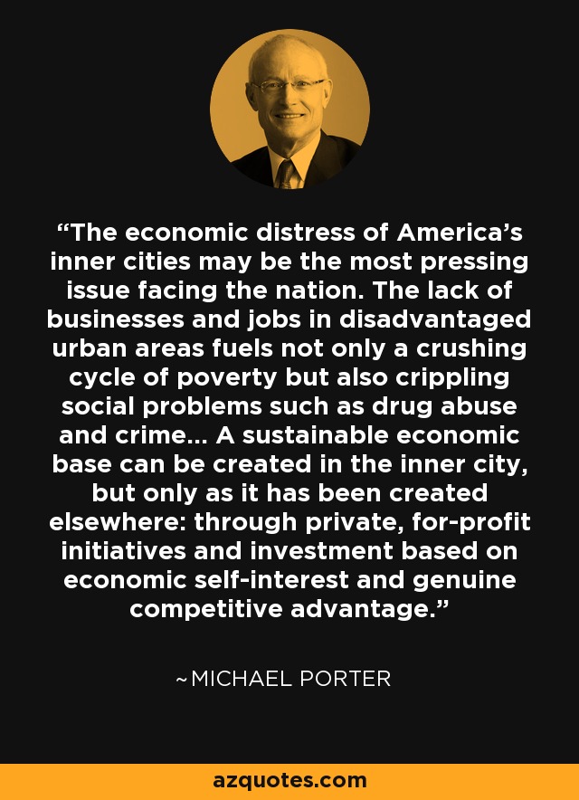 The economic distress of America's inner cities may be the most pressing issue facing the nation. The lack of businesses and jobs in disadvantaged urban areas fuels not only a crushing cycle of poverty but also crippling social problems such as drug abuse and crime… A sustainable economic base can be created in the inner city, but only as it has been created elsewhere: through private, for-profit initiatives and investment based on economic self-interest and genuine competitive advantage. - Michael Porter