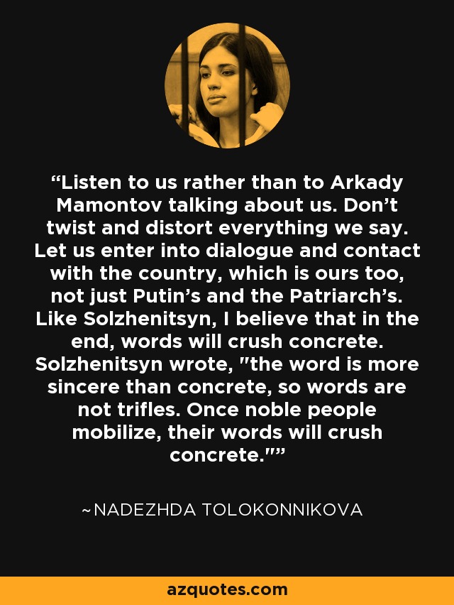 Listen to us rather than to Arkady Mamontov talking about us. Don't twist and distort everything we say. Let us enter into dialogue and contact with the country, which is ours too, not just Putin's and the Patriarch's. Like Solzhenitsyn, I believe that in the end, words will crush concrete. Solzhenitsyn wrote, 