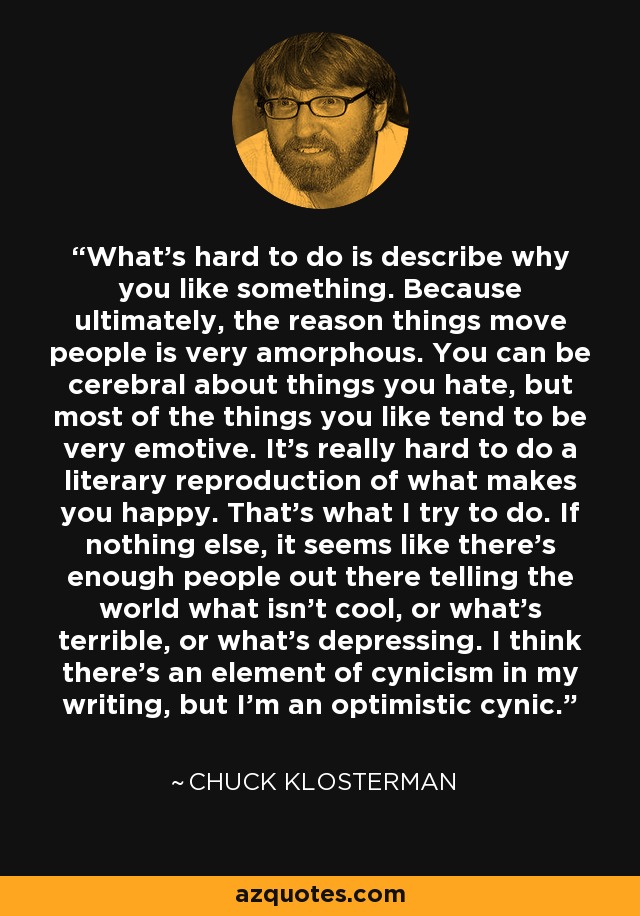 What's hard to do is describe why you like something. Because ultimately, the reason things move people is very amorphous. You can be cerebral about things you hate, but most of the things you like tend to be very emotive. It's really hard to do a literary reproduction of what makes you happy. That's what I try to do. If nothing else, it seems like there's enough people out there telling the world what isn't cool, or what's terrible, or what's depressing. I think there's an element of cynicism in my writing, but I'm an optimistic cynic. - Chuck Klosterman