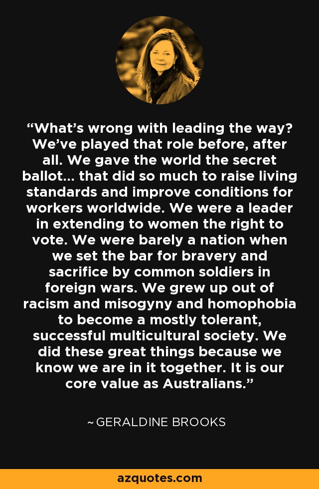 What's wrong with leading the way? We've played that role before, after all. We gave the world the secret ballot... that did so much to raise living standards and improve conditions for workers worldwide. We were a leader in extending to women the right to vote. We were barely a nation when we set the bar for bravery and sacrifice by common soldiers in foreign wars. We grew up out of racism and misogyny and homophobia to become a mostly tolerant, successful multicultural society. We did these great things because we know we are in it together. It is our core value as Australians. - Geraldine Brooks