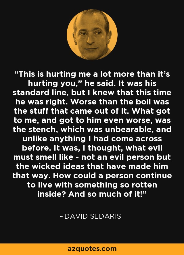 “This is hurting me a lot more than it’s hurting you,” he said. It was his standard line, but I knew that this time he was right. Worse than the boil was the stuff that came out of it. What got to me, and got to him even worse, was the stench, which was unbearable, and unlike anything I had come across before. It was, I thought, what evil must smell like - not an evil person but the wicked ideas that have made him that way. How could a person continue to live with something so rotten inside? And so much of it! - David Sedaris