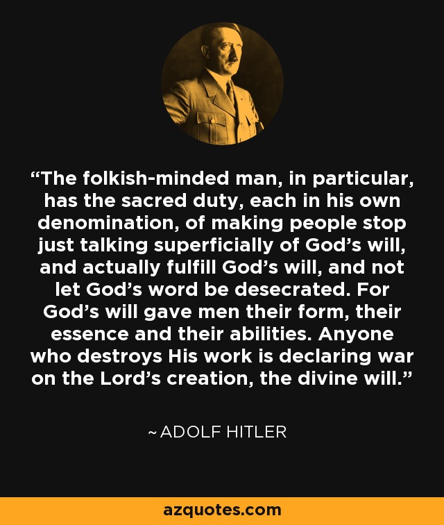 The folkish-minded man, in particular, has the sacred duty, each in his own denomination, of making people stop just talking superficially of God's will, and actually fulfill God's will, and not let God's word be desecrated. For God's will gave men their form, their essence and their abilities. Anyone who destroys His work is declaring war on the Lord's creation, the divine will. - Adolf Hitler