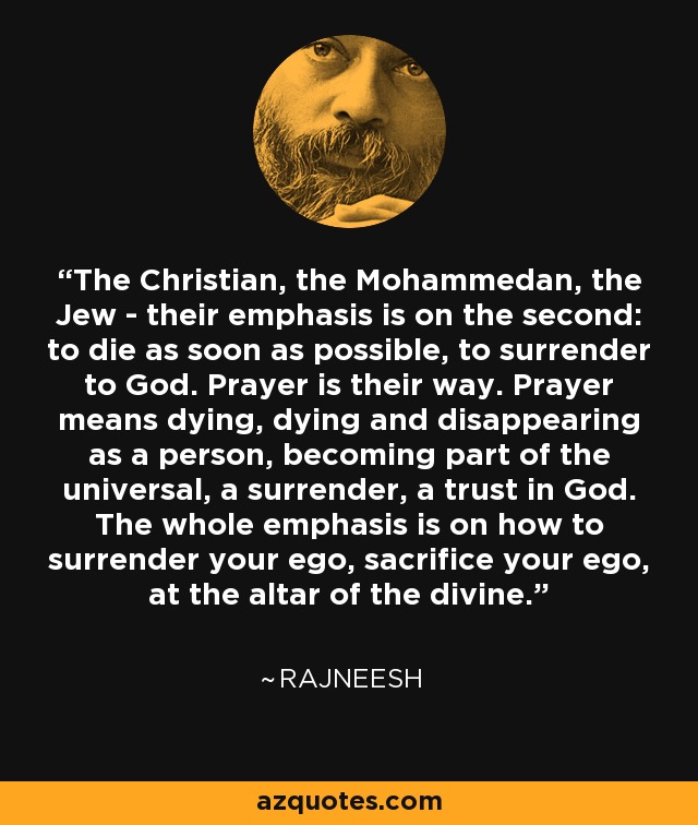 The Christian, the Mohammedan, the Jew - their emphasis is on the second: to die as soon as possible, to surrender to God. Prayer is their way. Prayer means dying, dying and disappearing as a person, becoming part of the universal, a surrender, a trust in God. The whole emphasis is on how to surrender your ego, sacrifice your ego, at the altar of the divine. - Rajneesh