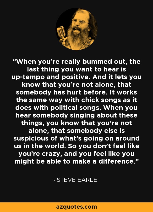 When you're really bummed out, the last thing you want to hear is up-tempo and positive. And it lets you know that you're not alone, that somebody has hurt before. It works the same way with chick songs as it does with political songs. When you hear somebody singing about these things, you know that you're not alone, that somebody else is suspicious of what's going on around us in the world. So you don't feel like you're crazy, and you feel like you might be able to make a difference. - Steve Earle