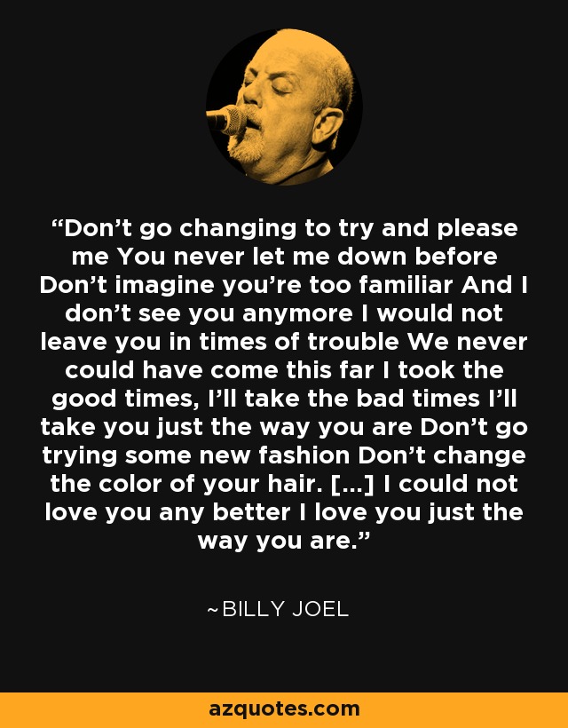 Don't go changing to try and please me You never let me down before Don't imagine you're too familiar And I don't see you anymore I would not leave you in times of trouble We never could have come this far I took the good times, I'll take the bad times I'll take you just the way you are Don't go trying some new fashion Don't change the color of your hair. [...] I could not love you any better I love you just the way you are. - Billy Joel