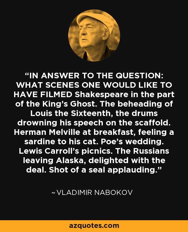 IN ANSWER TO THE QUESTION: WHAT SCENES ONE WOULD LIKE TO HAVE FILMED Shakespeare in the part of the King's Ghost. The beheading of Louis the Sixteenth, the drums drowning his speech on the scaffold. Herman Melville at breakfast, feeling a sardine to his cat. Poe's wedding. Lewis Carroll's picnics. The Russians leaving Alaska, delighted with the deal. Shot of a seal applauding. - Vladimir Nabokov