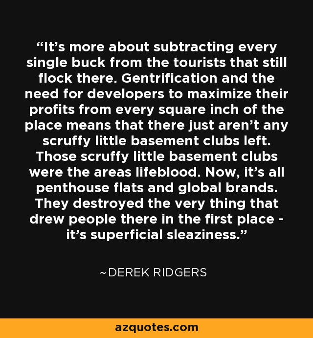 It's more about subtracting every single buck from the tourists that still flock there. Gentrification and the need for developers to maximize their profits from every square inch of the place means that there just aren't any scruffy little basement clubs left. Those scruffy little basement clubs were the areas lifeblood. Now, it's all penthouse flats and global brands. They destroyed the very thing that drew people there in the first place - it's superficial sleaziness. - Derek Ridgers