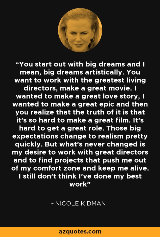 You start out with big dreams and I mean, big dreams artistically. You want to work with the greatest living directors, make a great movie. I wanted to make a great love story, I wanted to make a great epic and then you realize that the truth of it is that it's so hard to make a great film. It's hard to get a great role. Those big expectations change to realism pretty quickly. But what's never changed is my desire to work with great directors and to find projects that push me out of my comfort zone and keep me alive. I still don't think I've done my best work - Nicole Kidman