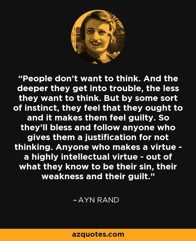 People don't want to think. And the deeper they get into trouble, the less they want to think. But by some sort of instinct, they feel that they ought to and it makes them feel guilty. So they'll bless and follow anyone who gives them a justification for not thinking. Anyone who makes a virtue - a highly intellectual virtue - out of what they know to be their sin, their weakness and their guilt. - Ayn Rand