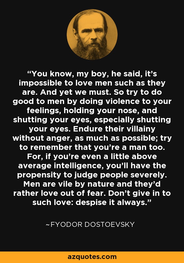 You know, my boy, he said, it's impossible to love men such as they are. And yet we must. So try to do good to men by doing violence to your feelings, holding your nose, and shutting your eyes, especially shutting your eyes. Endure their villainy without anger, as much as possible; try to remember that you're a man too. For, if you're even a little above average intelligence, you'll have the propensity to judge people severely. Men are vile by nature and they'd rather love out of fear. Don't give in to such love: despise it always. - Fyodor Dostoevsky