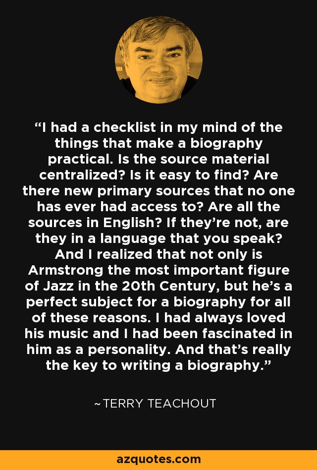 I had a checklist in my mind of the things that make a biography practical. Is the source material centralized? Is it easy to find? Are there new primary sources that no one has ever had access to? Are all the sources in English? If they're not, are they in a language that you speak? And I realized that not only is Armstrong the most important figure of Jazz in the 20th Century, but he's a perfect subject for a biography for all of these reasons. I had always loved his music and I had been fascinated in him as a personality. And that's really the key to writing a biography. - Terry Teachout