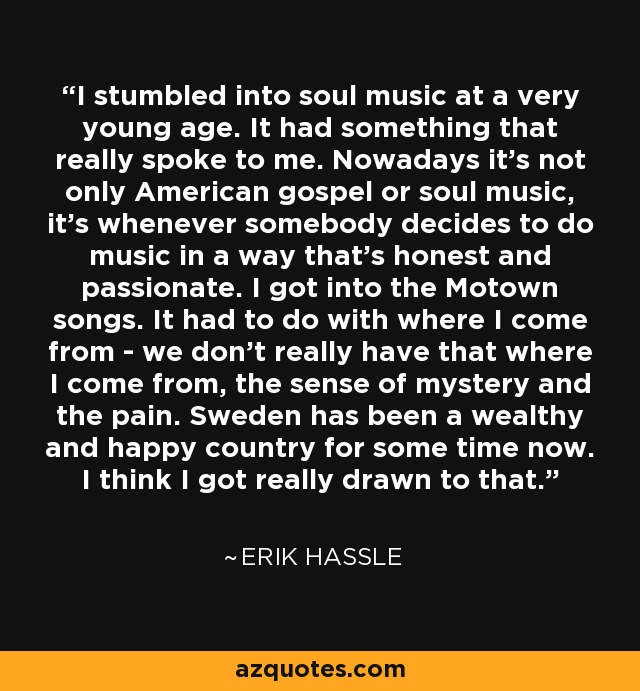 I stumbled into soul music at a very young age. It had something that really spoke to me. Nowadays it's not only American gospel or soul music, it's whenever somebody decides to do music in a way that's honest and passionate. I got into the Motown songs. It had to do with where I come from - we don't really have that where I come from, the sense of mystery and the pain. Sweden has been a wealthy and happy country for some time now. I think I got really drawn to that. - Erik Hassle