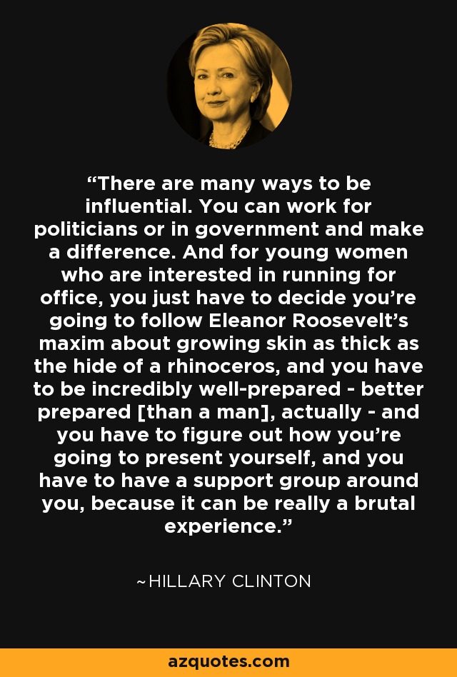 There are many ways to be influential. You can work for politicians or in government and make a difference. And for young women who are interested in running for office, you just have to decide you're going to follow Eleanor Roosevelt's maxim about growing skin as thick as the hide of a rhinoceros, and you have to be incredibly well-prepared - better prepared [than a man], actually - and you have to figure out how you're going to present yourself, and you have to have a support group around you, because it can be really a brutal experience. - Hillary Clinton