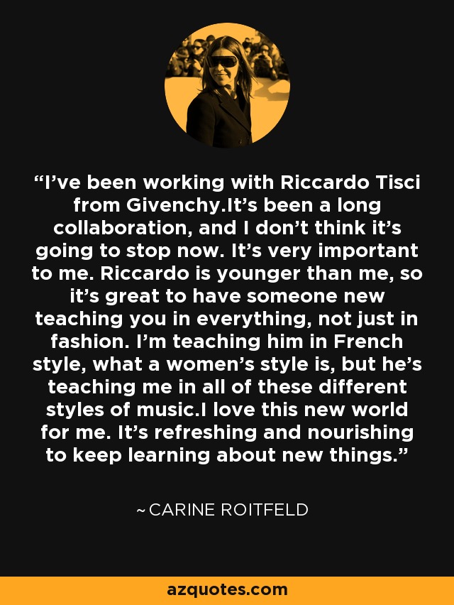 I've been working with Riccardo Tisci from Givenchy.It's been a long collaboration, and I don't think it's going to stop now. It's very important to me. Riccardo is younger than me, so it's great to have someone new teaching you in everything, not just in fashion. I'm teaching him in French style, what a women's style is, but he's teaching me in all of these different styles of music.I love this new world for me. It's refreshing and nourishing to keep learning about new things. - Carine Roitfeld