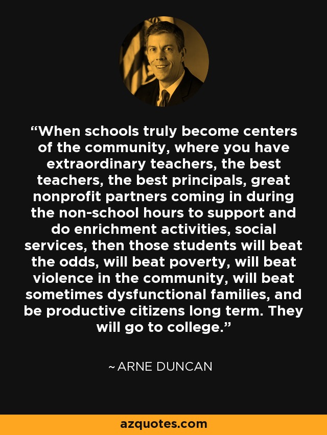 When schools truly become centers of the community, where you have extraordinary teachers, the best teachers, the best principals, great nonprofit partners coming in during the non-school hours to support and do enrichment activities, social services, then those students will beat the odds, will beat poverty, will beat violence in the community, will beat sometimes dysfunctional families, and be productive citizens long term. They will go to college. - Arne Duncan