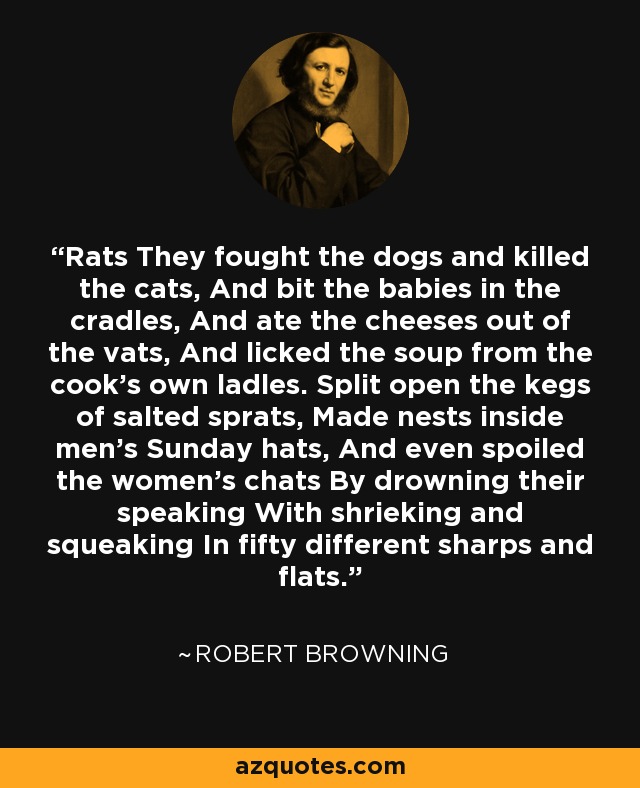 Rats They fought the dogs and killed the cats, And bit the babies in the cradles, And ate the cheeses out of the vats, And licked the soup from the cook's own ladles. Split open the kegs of salted sprats, Made nests inside men's Sunday hats, And even spoiled the women's chats By drowning their speaking With shrieking and squeaking In fifty different sharps and flats. - Robert Browning
