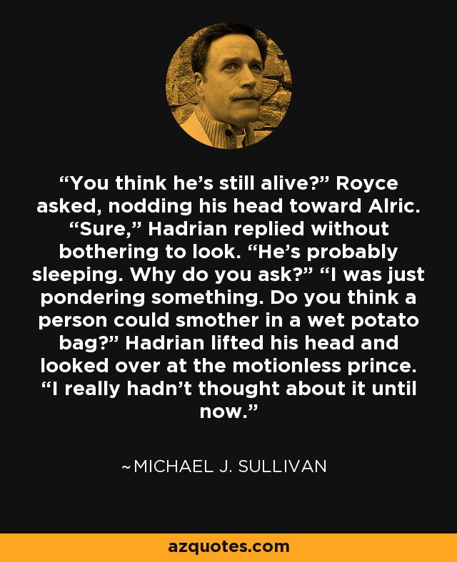 You think he’s still alive?” Royce asked, nodding his head toward Alric. “Sure,” Hadrian replied without bothering to look. “He’s probably sleeping. Why do you ask?” “I was just pondering something. Do you think a person could smother in a wet potato bag?” Hadrian lifted his head and looked over at the motionless prince. “I really hadn’t thought about it until now. - Michael J. Sullivan