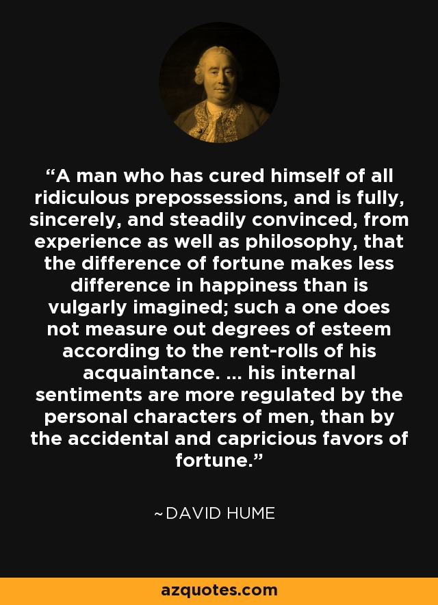 A man who has cured himself of all ridiculous prepossessions, and is fully, sincerely, and steadily convinced, from experience as well as philosophy, that the difference of fortune makes less difference in happiness than is vulgarly imagined; such a one does not measure out degrees of esteem according to the rent-rolls of his acquaintance. ... his internal sentiments are more regulated by the personal characters of men, than by the accidental and capricious favors of fortune. - David Hume