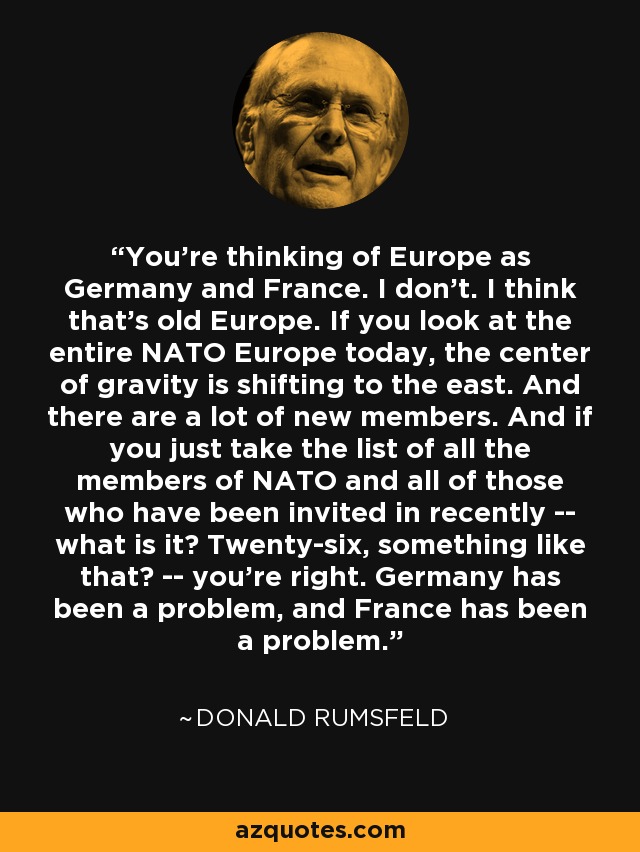 You're thinking of Europe as Germany and France. I don't. I think that's old Europe. If you look at the entire NATO Europe today, the center of gravity is shifting to the east. And there are a lot of new members. And if you just take the list of all the members of NATO and all of those who have been invited in recently -- what is it? Twenty-six, something like that? -- you're right. Germany has been a problem, and France has been a problem. - Donald Rumsfeld