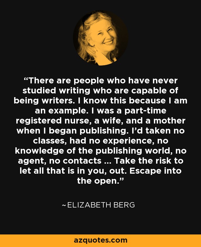 There are people who have never studied writing who are capable of being writers. I know this because I am an example. I was a part-time registered nurse, a wife, and a mother when I began publishing. I'd taken no classes, had no experience, no knowledge of the publishing world, no agent, no contacts ... Take the risk to let all that is in you, out. Escape into the open. - Elizabeth Berg