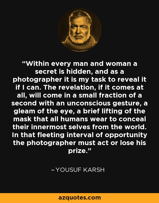 Within every man and woman a secret is hidden, and as a photographer it is my task to reveal it if I can. The revelation, if it comes at all, will come in a small fraction of a second with an unconscious gesture, a gleam of the eye, a brief lifting of the mask that all humans wear to conceal their innermost selves from the world. In that fleeting interval of opportunity the photographer must act or lose his prize. - Yousuf Karsh