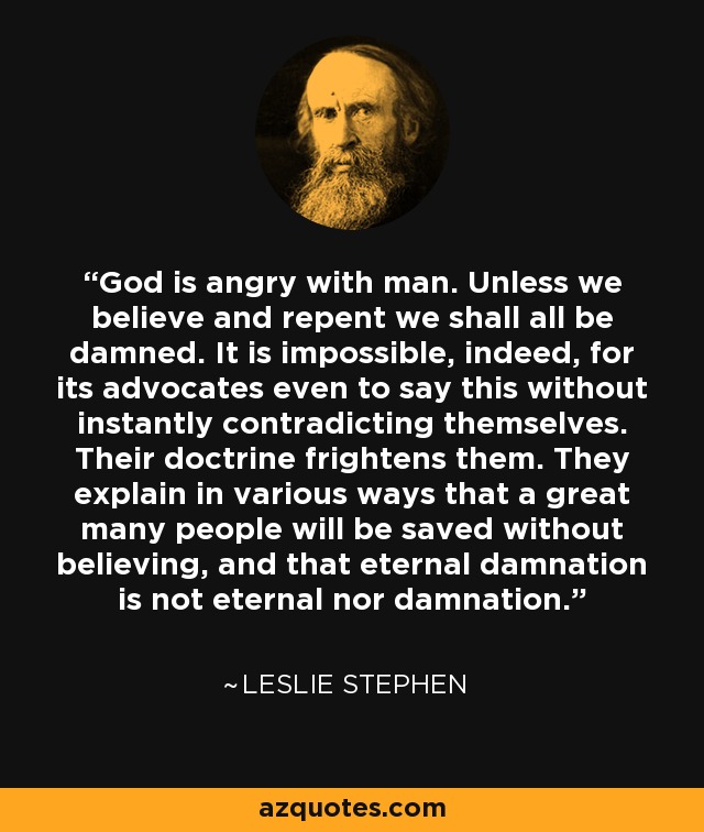 God is angry with man. Unless we believe and repent we shall all be damned. It is impossible, indeed, for its advocates even to say this without instantly contradicting themselves. Their doctrine frightens them. They explain in various ways that a great many people will be saved without believing, and that eternal damnation is not eternal nor damnation. - Leslie Stephen