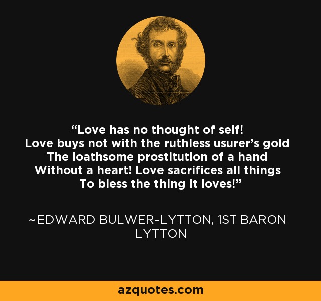 Love has no thought of self! Love buys not with the ruthless usurer's gold The loathsome prostitution of a hand Without a heart! Love sacrifices all things To bless the thing it loves! - Edward Bulwer-Lytton, 1st Baron Lytton