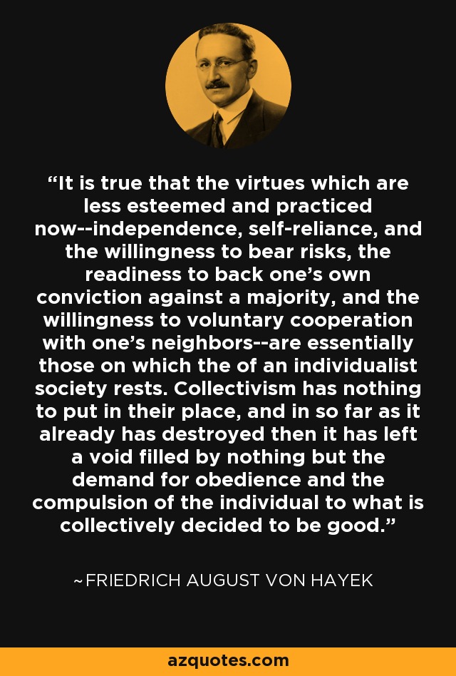 It is true that the virtues which are less esteemed and practiced now--independence, self-reliance, and the willingness to bear risks, the readiness to back one's own conviction against a majority, and the willingness to voluntary cooperation with one's neighbors--are essentially those on which the of an individualist society rests. Collectivism has nothing to put in their place, and in so far as it already has destroyed then it has left a void filled by nothing but the demand for obedience and the compulsion of the individual to what is collectively decided to be good. - Friedrich August von Hayek