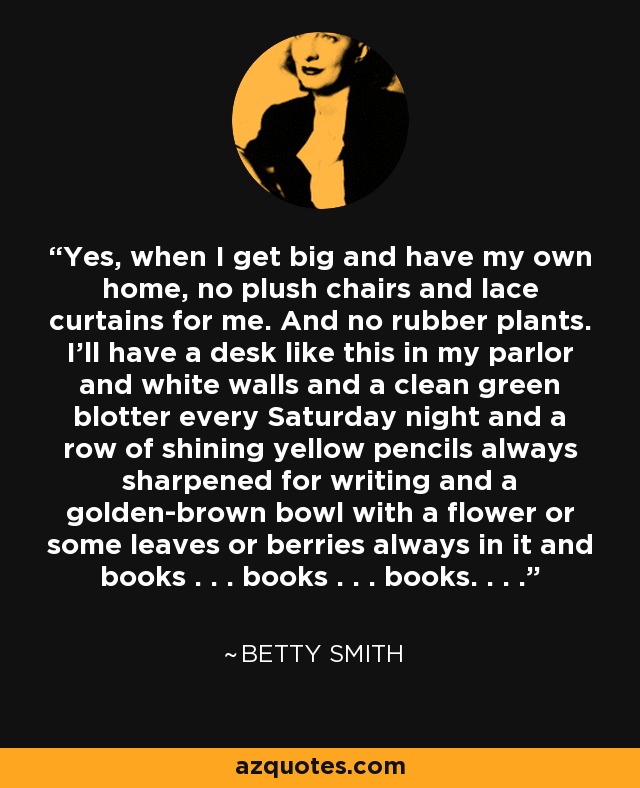 Yes, when I get big and have my own home, no plush chairs and lace curtains for me. And no rubber plants. I'll have a desk like this in my parlor and white walls and a clean green blotter every Saturday night and a row of shining yellow pencils always sharpened for writing and a golden-brown bowl with a flower or some leaves or berries always in it and books . . . books . . . books. . . . - Betty Smith