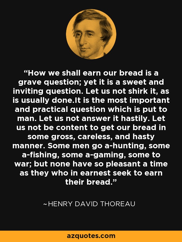 How we shall earn our bread is a grave question; yet it is a sweet and inviting question. Let us not shirk it, as is usually done.It is the most important and practical question which is put to man. Let us not answer it hastily. Let us not be content to get our bread in some gross, careless, and hasty manner. Some men go a-hunting, some a-fishing, some a-gaming, some to war; but none have so pleasant a time as they who in earnest seek to earn their bread. - Henry David Thoreau