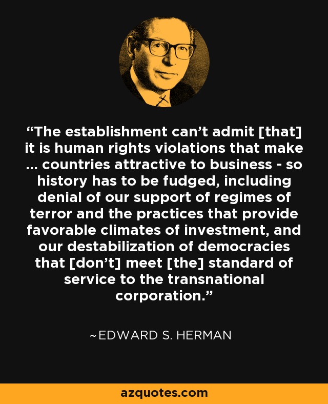 The establishment can't admit [that] it is human rights violations that make ... countries attractive to business - so history has to be fudged, including denial of our support of regimes of terror and the practices that provide favorable climates of investment, and our destabilization of democracies that [don't] meet [the] standard of service to the transnational corporation. - Edward S. Herman