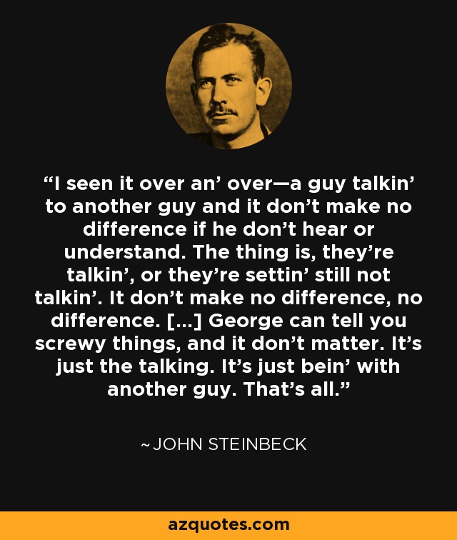 I seen it over an' over—a guy talkin' to another guy and it don't make no difference if he don't hear or understand. The thing is, they're talkin', or they're settin' still not talkin'. It don't make no difference, no difference. [...] George can tell you screwy things, and it don't matter. It's just the talking. It's just bein' with another guy. That's all. - John Steinbeck