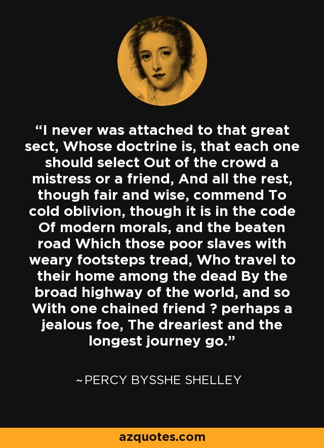 I never was attached to that great sect, Whose doctrine is, that each one should select Out of the crowd a mistress or a friend, And all the rest, though fair and wise, commend To cold oblivion, though it is in the code Of modern morals, and the beaten road Which those poor slaves with weary footsteps tread, Who travel to their home among the dead By the broad highway of the world, and so With one chained friend  perhaps a jealous foe, The dreariest and the longest journey go. - Percy Bysshe Shelley