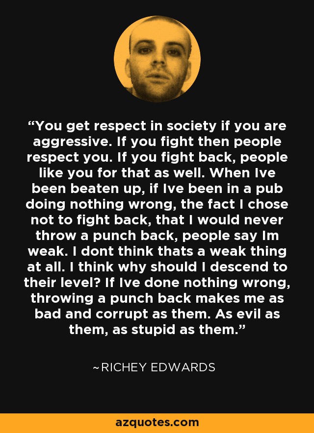 You get respect in society if you are aggressive. If you fight then people respect you. If you fight back, people like you for that as well. When Ive been beaten up, if Ive been in a pub doing nothing wrong, the fact I chose not to fight back, that I would never throw a punch back, people say Im weak. I dont think thats a weak thing at all. I think why should I descend to their level? If Ive done nothing wrong, throwing a punch back makes me as bad and corrupt as them. As evil as them, as stupid as them. - Richey Edwards