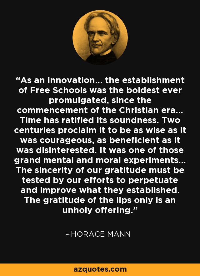 As an innovation... the establishment of Free Schools was the boldest ever promulgated, since the commencement of the Christian era... Time has ratified its soundness. Two centuries proclaim it to be as wise as it was courageous, as beneficient as it was disinterested. It was one of those grand mental and moral experiments... The sincerity of our gratitude must be tested by our efforts to perpetuate and improve what they established. The gratitude of the lips only is an unholy offering. - Horace Mann