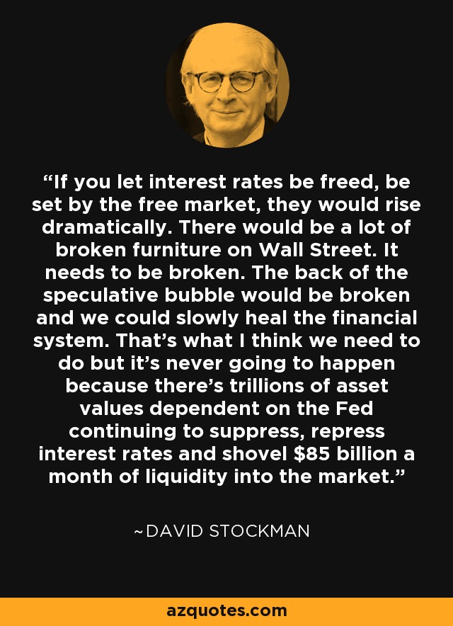 If you let interest rates be freed, be set by the free market, they would rise dramatically. There would be a lot of broken furniture on Wall Street. It needs to be broken. The back of the speculative bubble would be broken and we could slowly heal the financial system. That's what I think we need to do but it's never going to happen because there's trillions of asset values dependent on the Fed continuing to suppress, repress interest rates and shovel $85 billion a month of liquidity into the market. - David Stockman