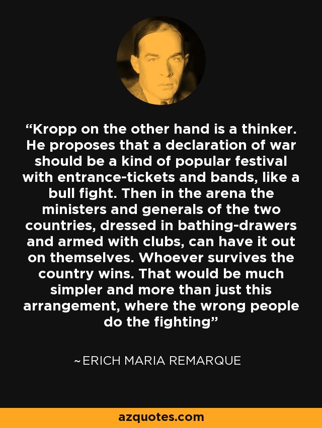 Kropp on the other hand is a thinker. He proposes that a declaration of war should be a kind of popular festival with entrance-tickets and bands, like a bull fight. Then in the arena the ministers and generals of the two countries, dressed in bathing-drawers and armed with clubs, can have it out on themselves. Whoever survives the country wins. That would be much simpler and more than just this arrangement, where the wrong people do the fighting - Erich Maria Remarque