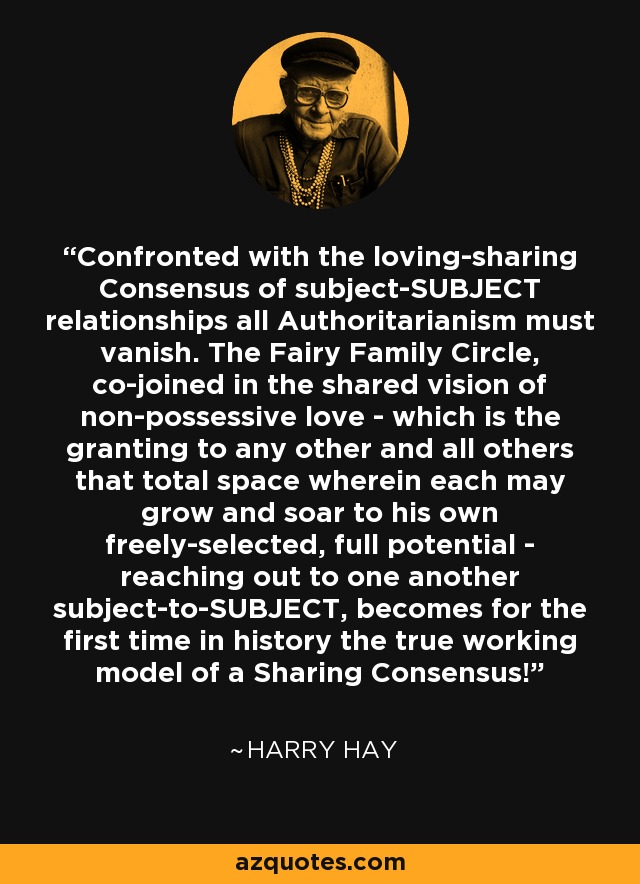 Confronted with the loving-sharing Consensus of subject-SUBJECT relationships all Authoritarianism must vanish. The Fairy Family Circle, co-joined in the shared vision of non-possessive love - which is the granting to any other and all others that total space wherein each may grow and soar to his own freely-selected, full potential - reaching out to one another subject-to-SUBJECT, becomes for the first time in history the true working model of a Sharing Consensus! - Harry Hay