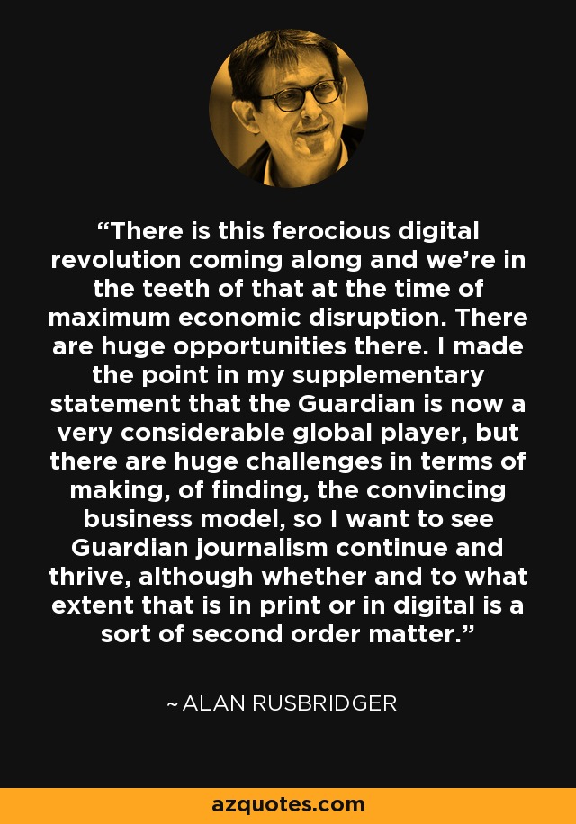 There is this ferocious digital revolution coming along and we're in the teeth of that at the time of maximum economic disruption. There are huge opportunities there. I made the point in my supplementary statement that the Guardian is now a very considerable global player, but there are huge challenges in terms of making, of finding, the convincing business model, so I want to see Guardian journalism continue and thrive, although whether and to what extent that is in print or in digital is a sort of second order matter. - Alan Rusbridger